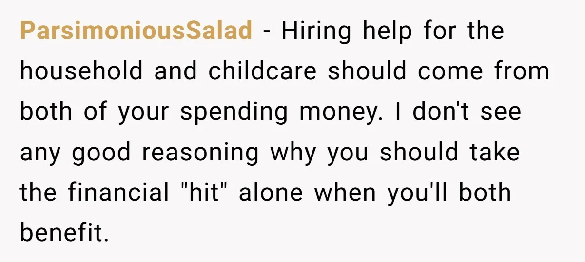 ParsimoniousSalad − Hiring help for the household and childcare should come from both of your spending money. I don't see any good reasoning why you should take the financial "hit"...