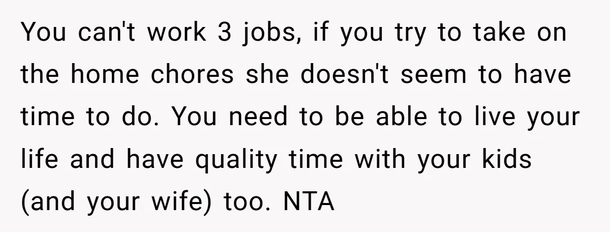 You can't work 3 jobs, if you try to take on the home chores she doesn't seem to have time to do. You need to be able to live your...