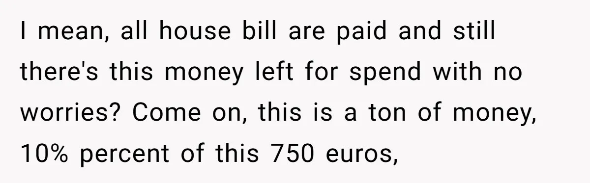 I mean, all house bill are paid and still there's this money left for spend with no worries? Come on, this is a ton of money, 10% percent of this...