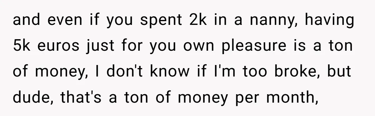 and even if you spent 2k in a nanny, having 5k euros just for you own pleasure is a ton of money, I don't know if I'm too broke, but...