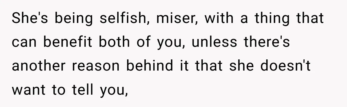 She's being selfish, miser, with a thing that can benefit both of you, unless there's another reason behind it that she doesn't want to tell you,