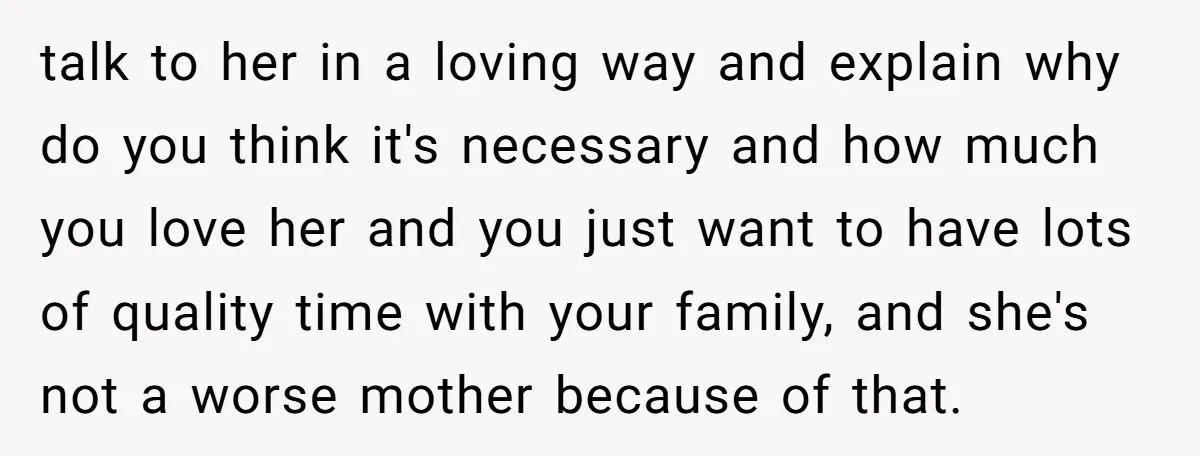 talk to her in a loving way and explain why do you think it's necessary and how much you love her and you just want to have lots of quality...