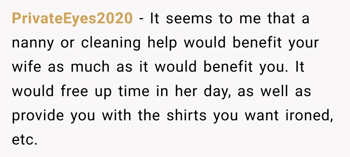 PrivateEyes2020 − It seems to me that a nanny or cleaning help would benefit your wife as much as it would benefit you. It would free up time in her...