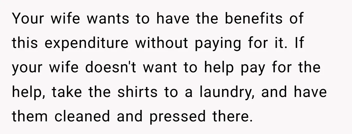Your wife wants to have the benefits of this expenditure without paying for it. If your wife doesn't want to help pay for the help, take the shirts to a...