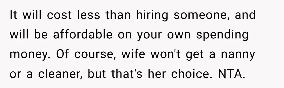 It will cost less than hiring someone, and will be affordable on your own spending money. Of course, wife won't get a nanny or a cleaner, but that's her choice....