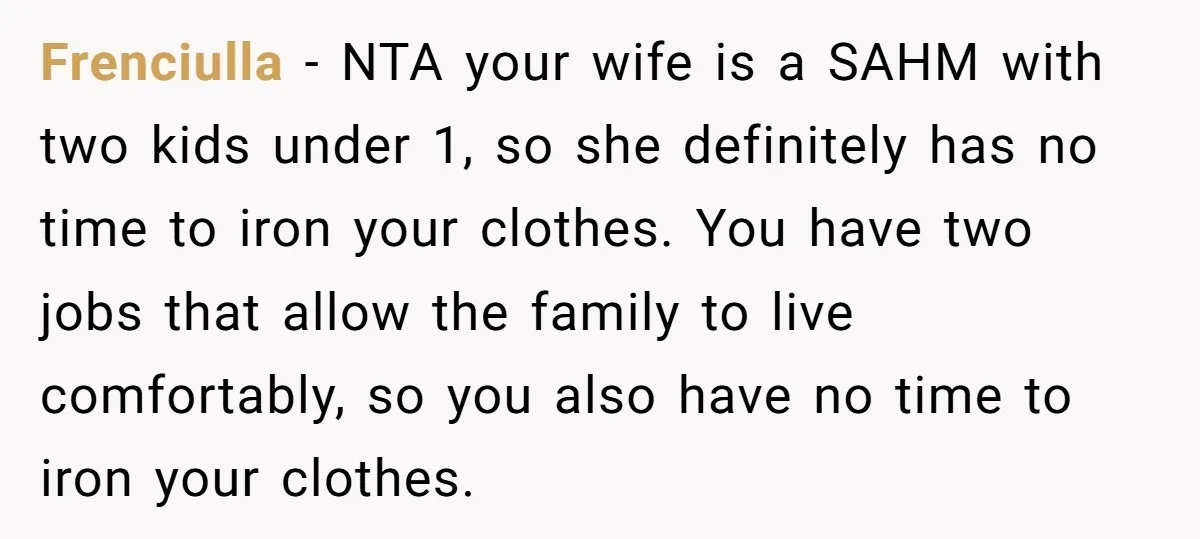Frenciulla − NTA your wife is a SAHM with two kids under 1, so she definitely has no time to iron your clothes. You have two jobs that allow the...