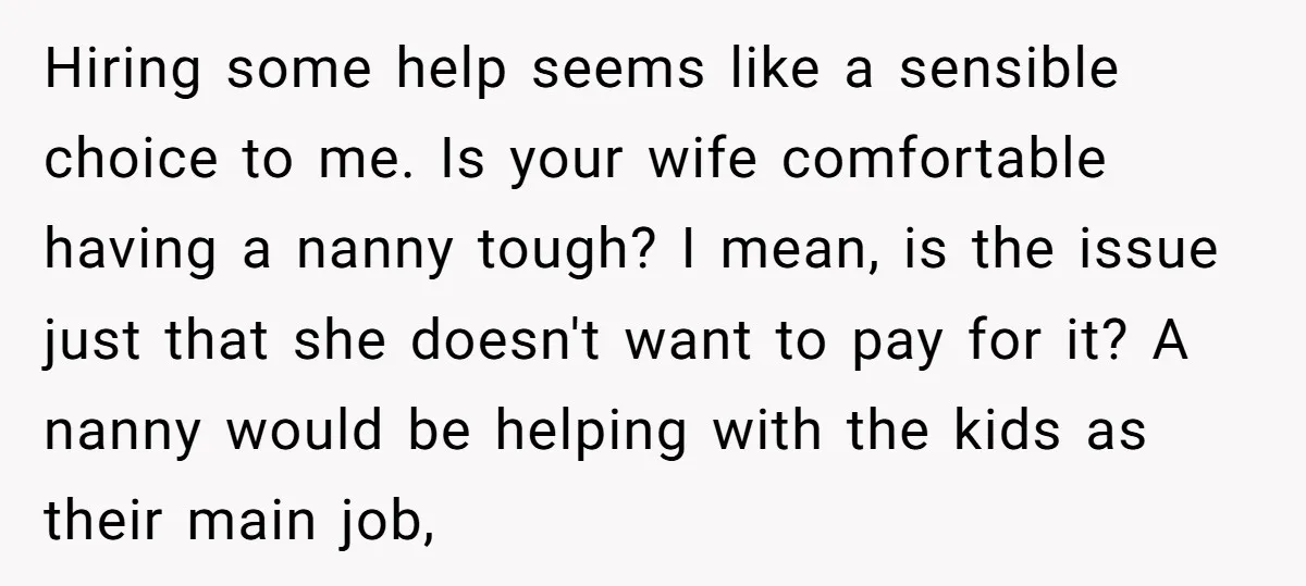 Hiring some help seems like a sensible choice to me. Is your wife comfortable having a nanny tough? I mean, is the issue just that she doesn't want to pay...