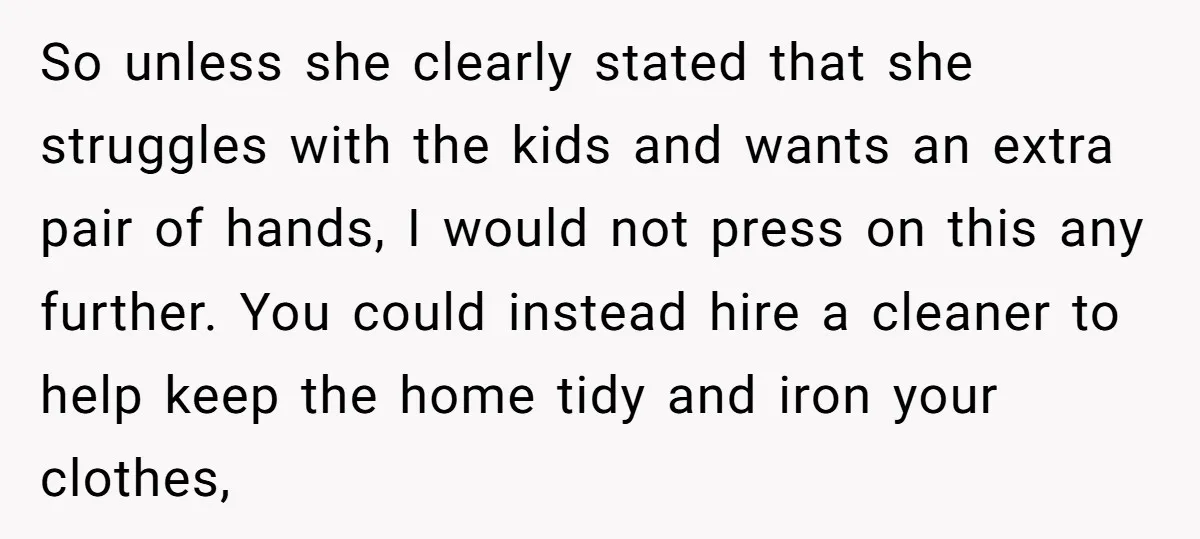 So unless she clearly stated that she struggles with the kids and wants an extra pair of hands, I would not press on this any further. You could instead hire...