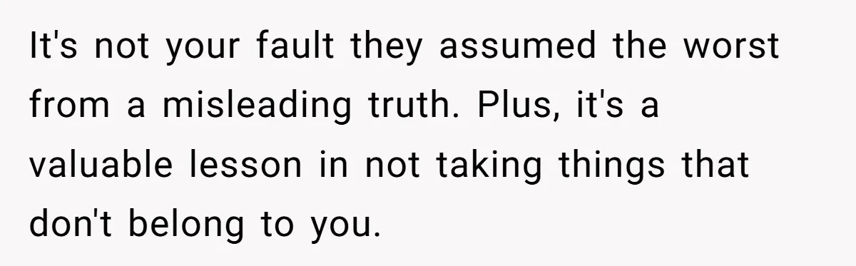 It's not your fault they assumed the worst from a misleading truth. Plus, it's a valuable lesson in not taking things that don't belong to you.