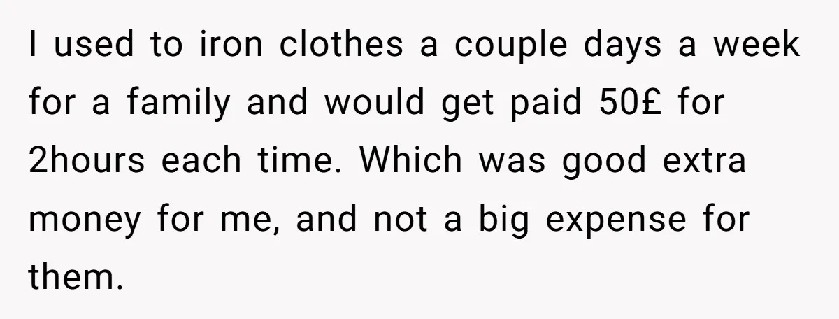 I used to iron clothes a couple days a week for a family and would get paid 50£ for 2hours each time. Which was good extra money for me, and...