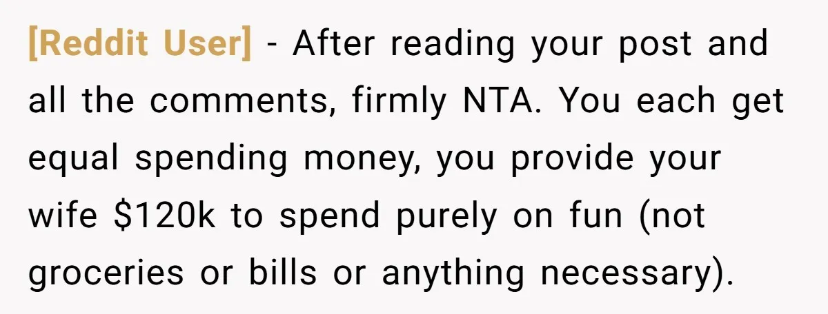 [Reddit User] − After reading your post and all the comments, firmly NTA. You each get equal spending money, you provide your wife $120k to spend purely on fun (not...