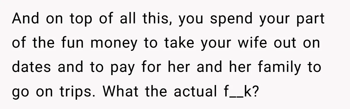 And on top of all this, you spend your part of the fun money to take your wife out on dates and to pay for her and her family to...