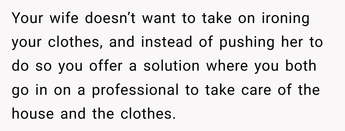 Your wife doesn’t want to take on ironing your clothes, and instead of pushing her to do so you offer a solution where you both go in on a professional...