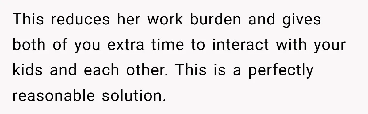 This reduces her work burden and gives both of you extra time to interact with your kids and each other. This is a perfectly reasonable solution.