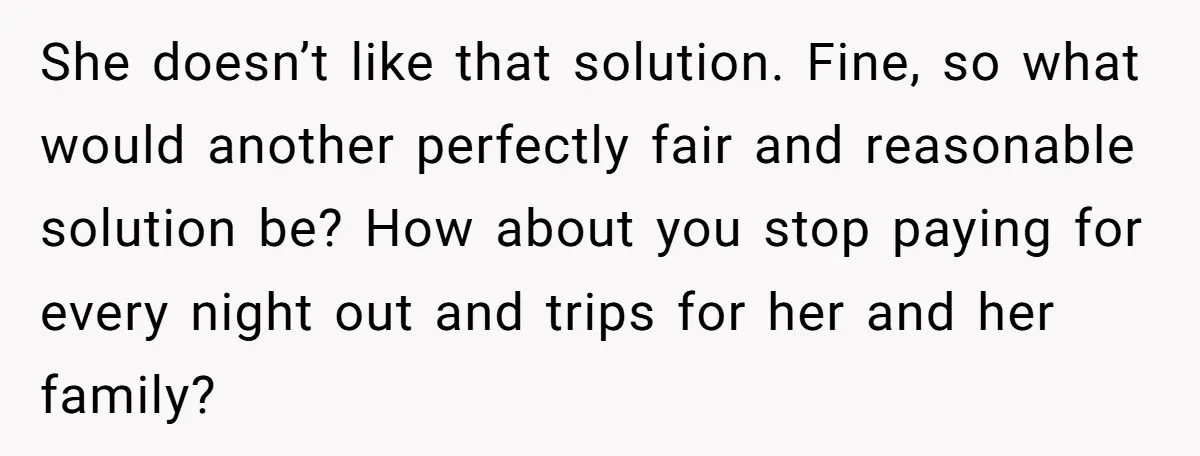 She doesn’t like that solution. Fine, so what would another perfectly fair and reasonable solution be? How about you stop paying for every night out and trips for her and...