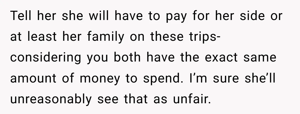 Tell her she will have to pay for her side or at least her family on these trips- considering you both have the exact same amount of money to spend....