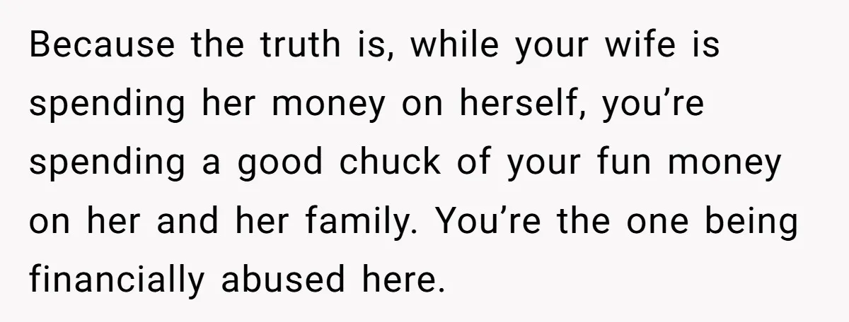 Because the truth is, while your wife is spending her money on herself, you’re spending a good chuck of your fun money on her and her family. You’re the one...
