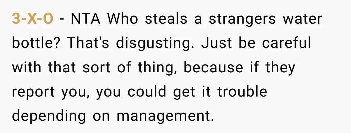 3-X-O − NTA Who steals a strangers water bottle? That's disgusting. Just be careful with that sort of thing, because if they report you, you could get it trouble depending...