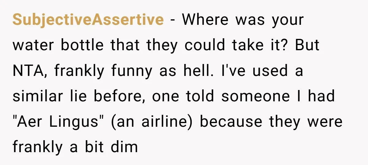 SubjectiveAssertive − Where was your water bottle that they could take it? But NTA, frankly funny as hell. I've used a similar lie before, one told someone I had "Aer...