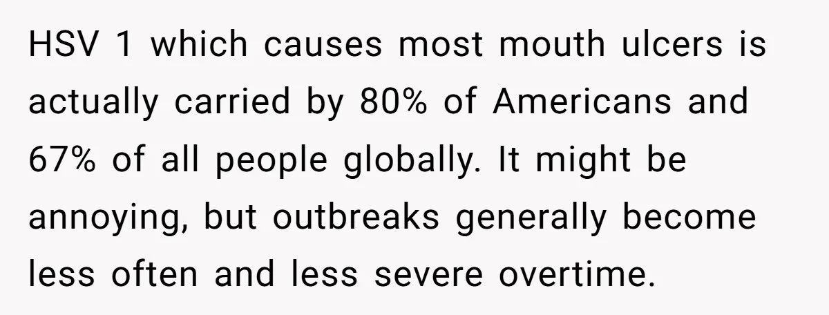 HSV 1 which causes most mouth ulcers is actually carried by 80% of Americans and 67% of all people globally. It might be annoying, but outbreaks generally become less often...