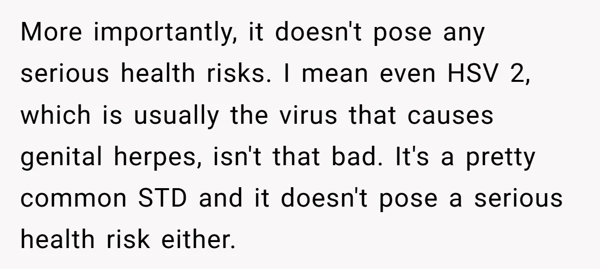 More importantly, it doesn't pose any serious health risks. I mean even HSV 2, which is usually the virus that causes genital herpes, isn't that bad. It's a pretty common...