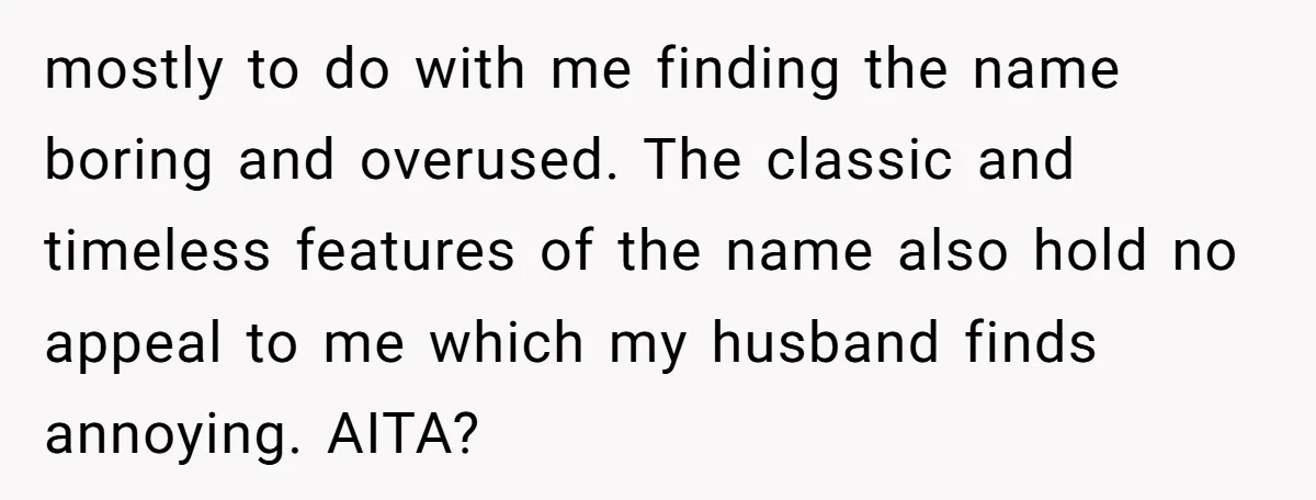 mostly to do with me finding the name boring and overused. The classic and timeless features of the name also hold no appeal to me which my husband finds annoying....