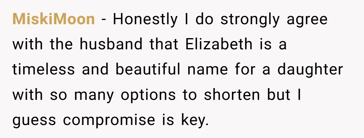 MiskiMoon − Honestly I do strongly agree with the husband that Elizabeth is a timeless and beautiful name for a daughter with so many options to shorten but I guess...
