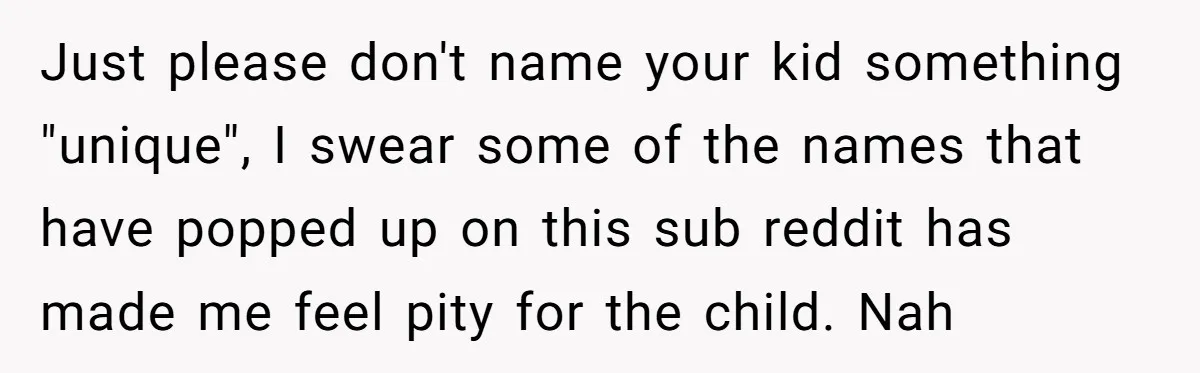Just please don't name your kid something "unique", I swear some of the names that have popped up on this sub reddit has made me feel pity for the child....