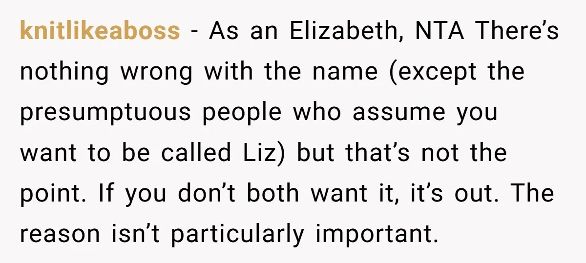 knitlikeaboss − As an Elizabeth, NTA There’s nothing wrong with the name (except the presumptuous people who assume you want to be called Liz) but that’s not the point. If...