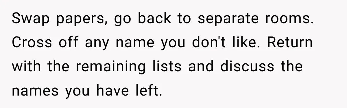 Swap papers, go back to separate rooms. Cross off any name you don't like. Return with the remaining lists and discuss the names you have left.
