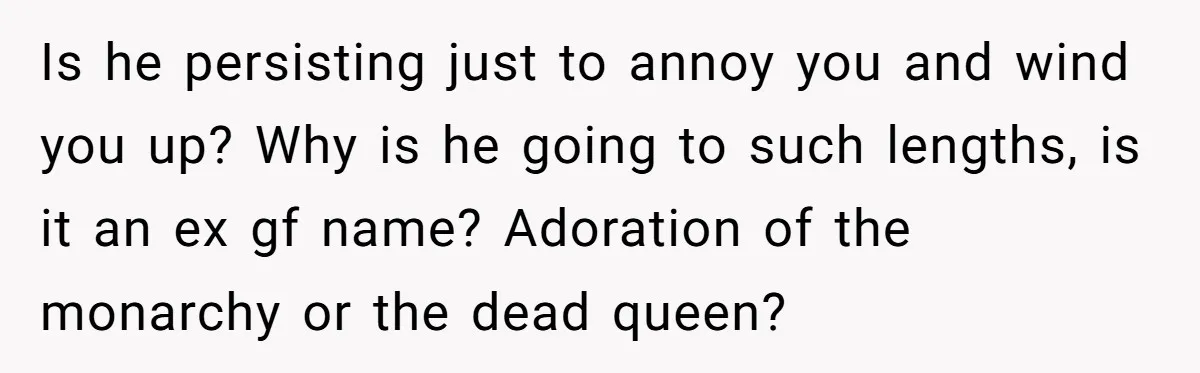 Is he persisting just to annoy you and wind you up? Why is he going to such lengths, is it an ex gf name? Adoration of the monarchy or the...