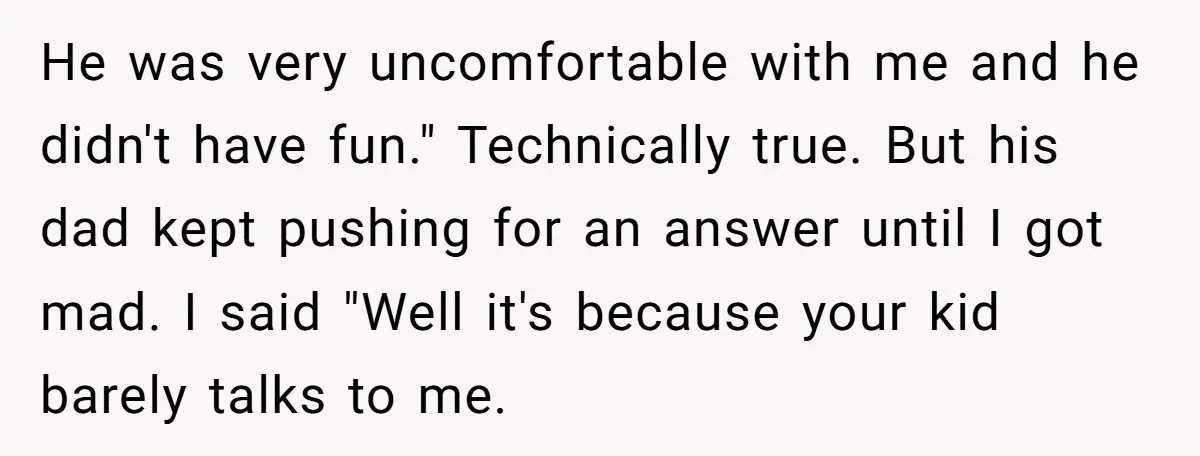 He was very uncomfortable with me and he didn't have fun." Technically true. But his dad kept pushing for an answer until I got mad. I said "Well it's because...