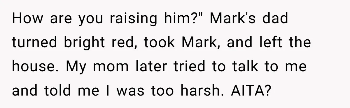 How are you raising him?" Mark's dad turned bright red, took Mark, and left the house. My mom later tried to talk to me and told me I was too...