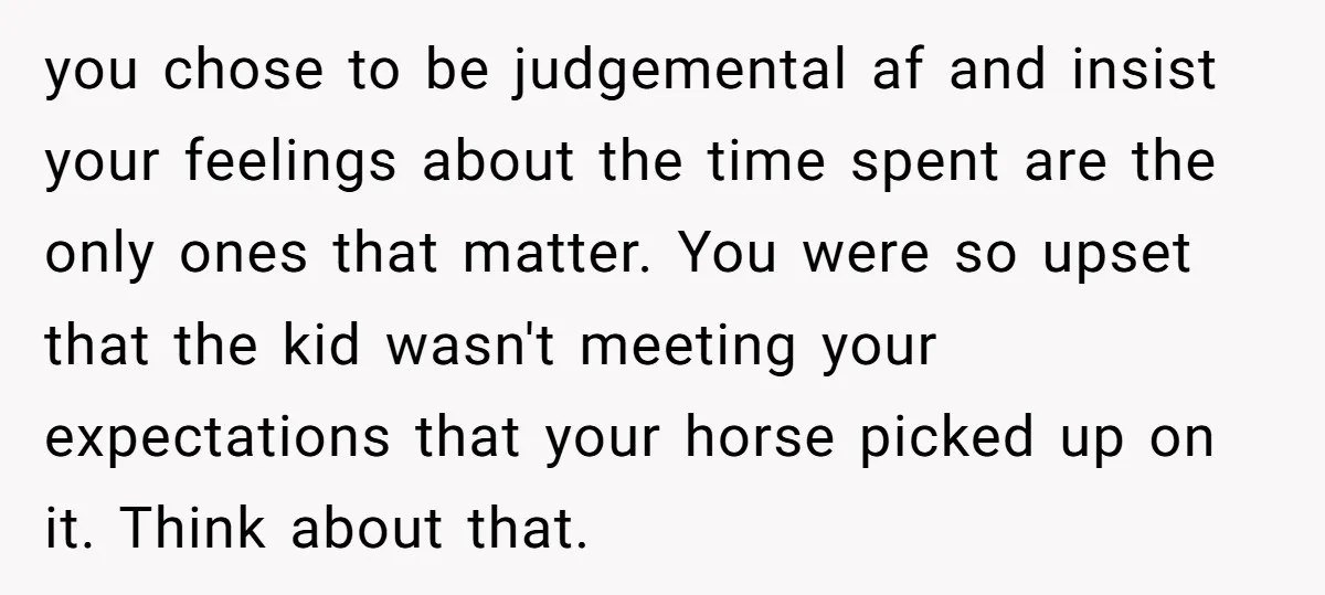 you chose to be judgemental af and insist your feelings about the time spent are the only ones that matter. You were so upset that the kid wasn't meeting your...
