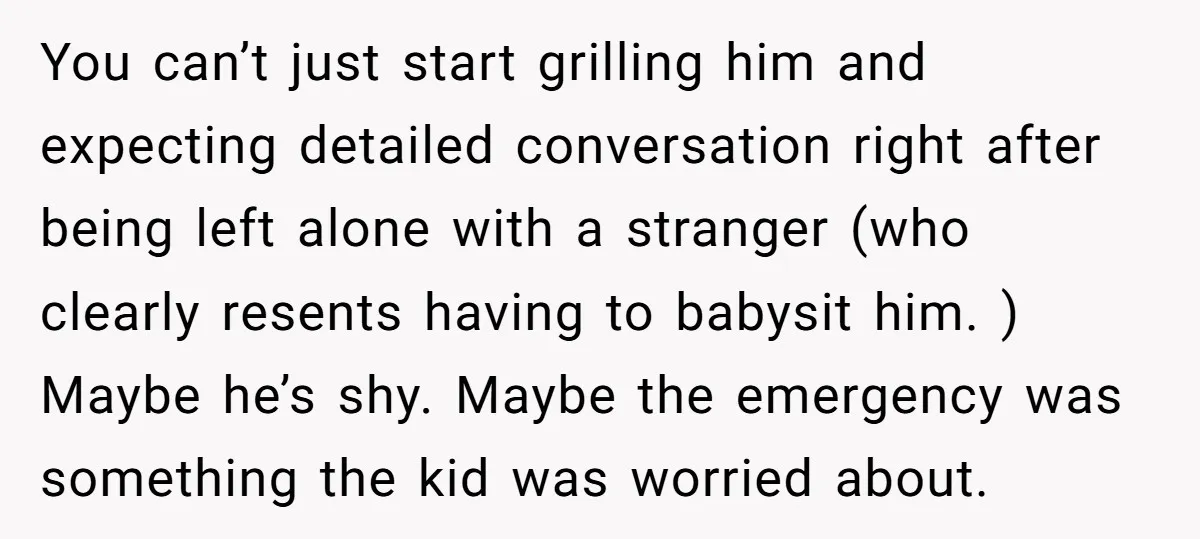You can’t just start grilling him and expecting detailed conversation right after being left alone with a stranger (who clearly resents having to babysit him. ) Maybe he’s shy. Maybe...