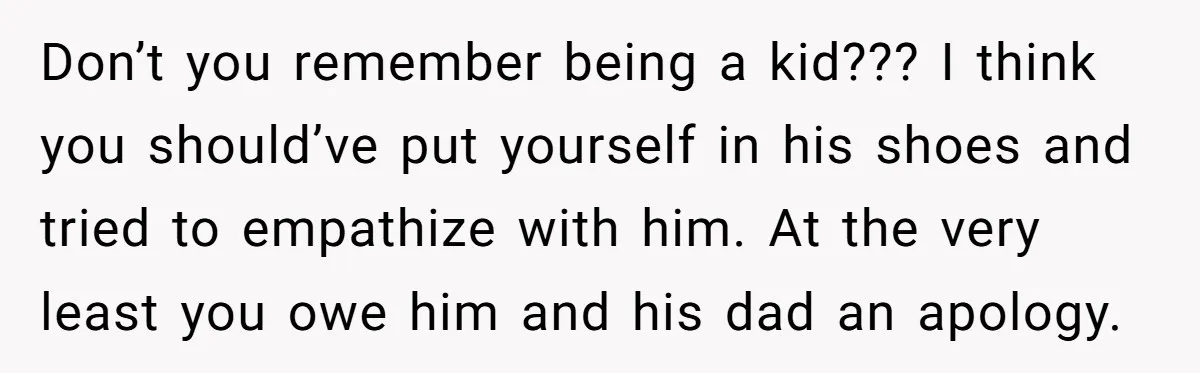Don’t you remember being a kid??? I think you should’ve put yourself in his shoes and tried to empathize with him. At the very least you owe him and his...