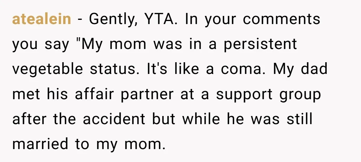 atealein − Gently, YTA. In your comments you say "My mom was in a persistent vegetable status. It's like a coma. My dad met his affair partner at a support...