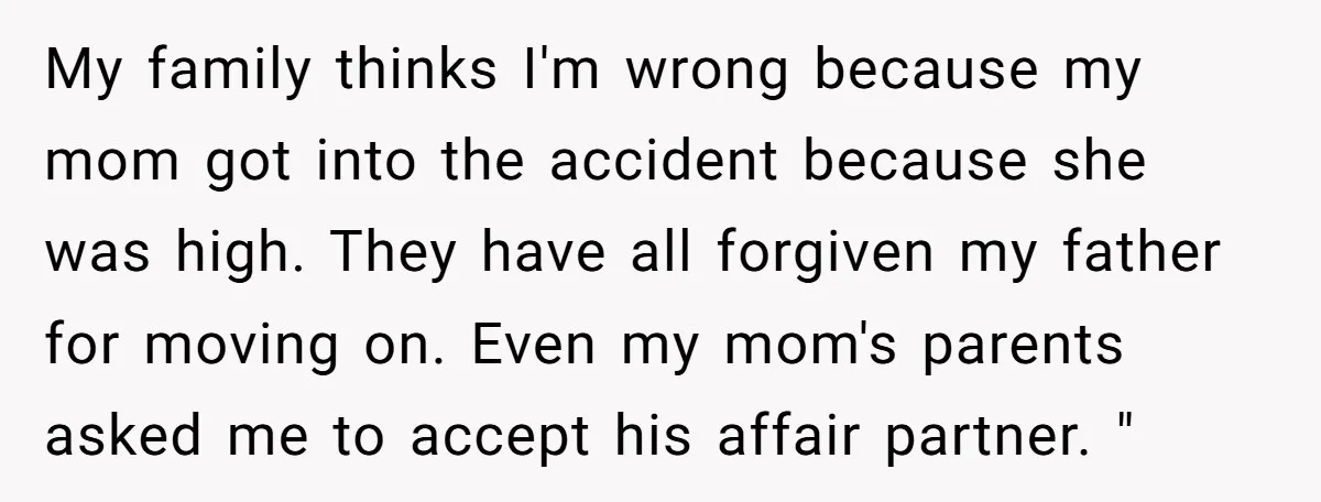 My family thinks I'm wrong because my mom got into the accident because she was high. They have all forgiven my father for moving on. Even my mom's parents asked...