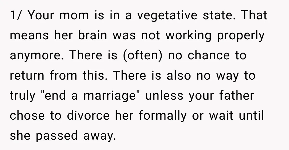 1/ Your mom is in a vegetative state. That means her brain was not working properly anymore. There is (often) no chance to return from this. There is also no...