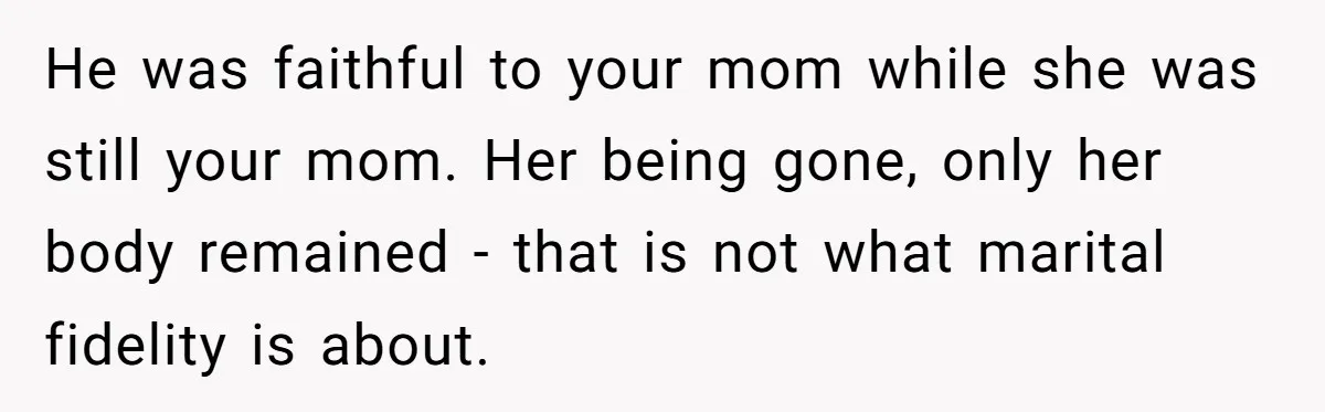 He was faithful to your mom while she was still your mom. Her being gone, only her body remained - that is not what marital fidelity is about.