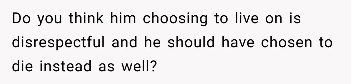 Do you think him choosing to live on is disrespectful and he should have chosen to die instead as well?