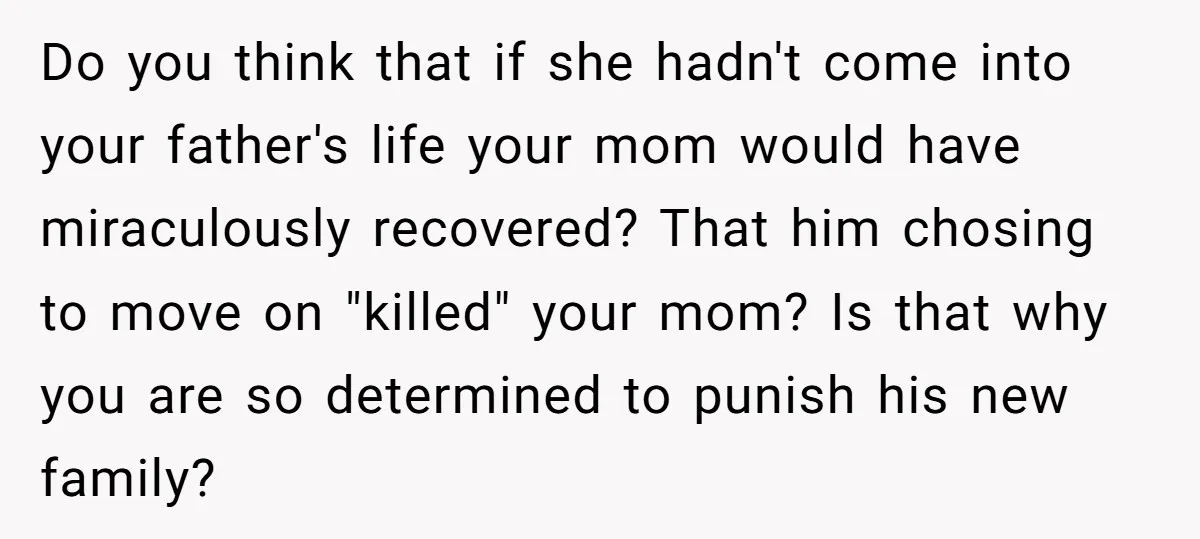 Do you think that if she hadn't come into your father's life your mom would have miraculously recovered? That him chosing to move on "killed" your mom? Is that why...