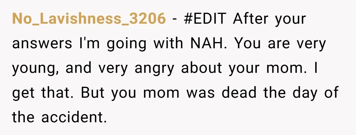 No_Lavishness_3206 − #EDIT After your answers I'm going with NAH. You are very young, and very angry about your mom. I get that. But you mom was dead the day...
