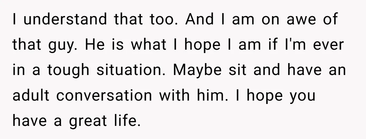 I understand that too. And I am on awe of that guy. He is what I hope I am if I'm ever in a tough situation. Maybe sit and have...