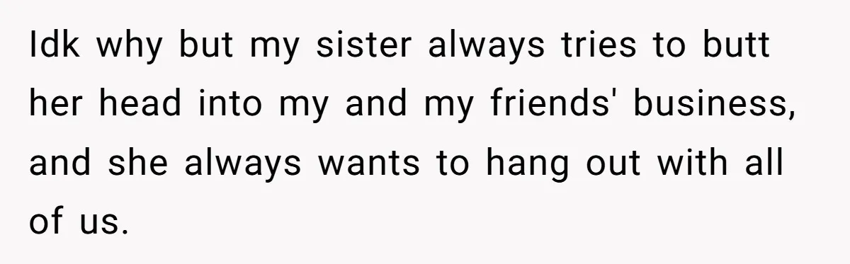Idk why but my sister always tries to butt her head into my and my friends' business, and she always wants to hang out with all of us.