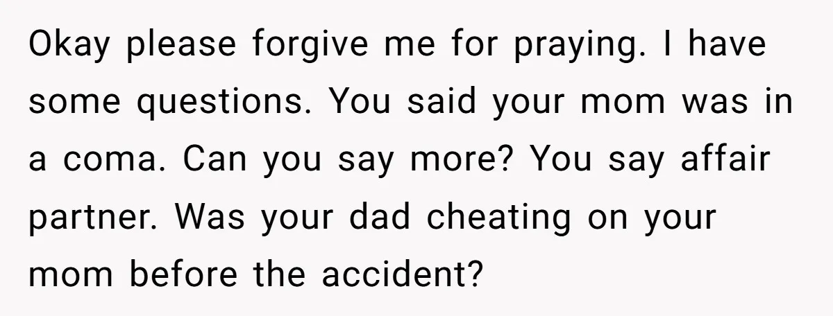Okay please forgive me for praying. I have some questions. You said your mom was in a coma. Can you say more? You say affair partner. Was your dad cheating...