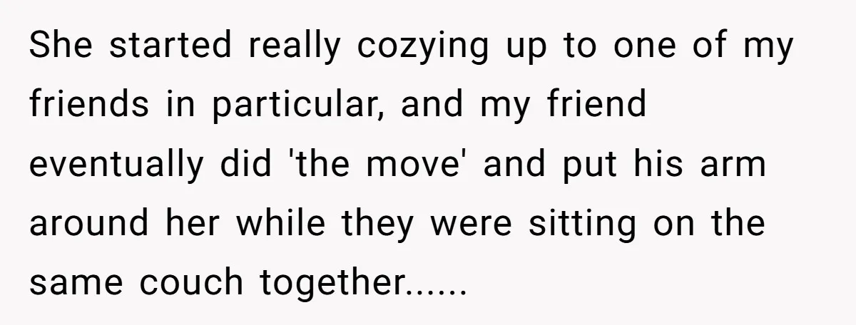 She started really cozying up to one of my friends in particular, and my friend eventually did 'the move' and put his arm around her while they were sitting on...