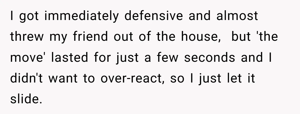 I got immediately defensive and almost threw my friend out of the house, but 'the move' lasted for just a few seconds and I didn't want to over-react, so I...