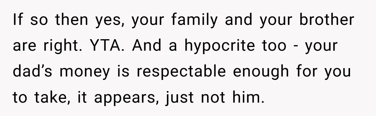 If so then yes, your family and your brother are right. YTA. And a hypocrite too - your dad’s money is respectable enough for you to take, it appears, just...