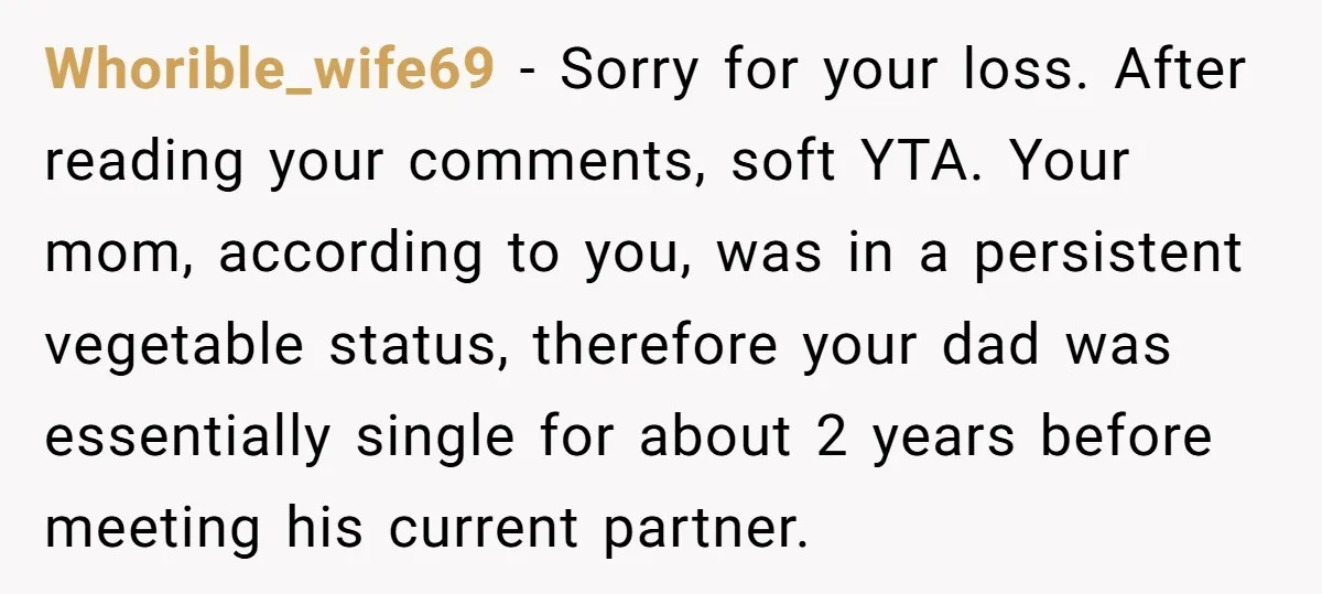 Whorible_wife69 − Sorry for your loss. After reading your comments, soft YTA. Your mom, according to you, was in a persistent vegetable status, therefore your dad was essentially single for...
